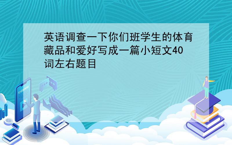 英语调查一下你们班学生的体育藏品和爱好写成一篇小短文40词左右题目