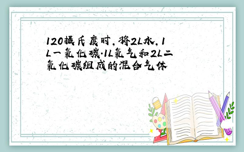 120摄氏度时,将2L水,1L一氧化碳.1L氧气和2L二氧化碳组成的混合气体