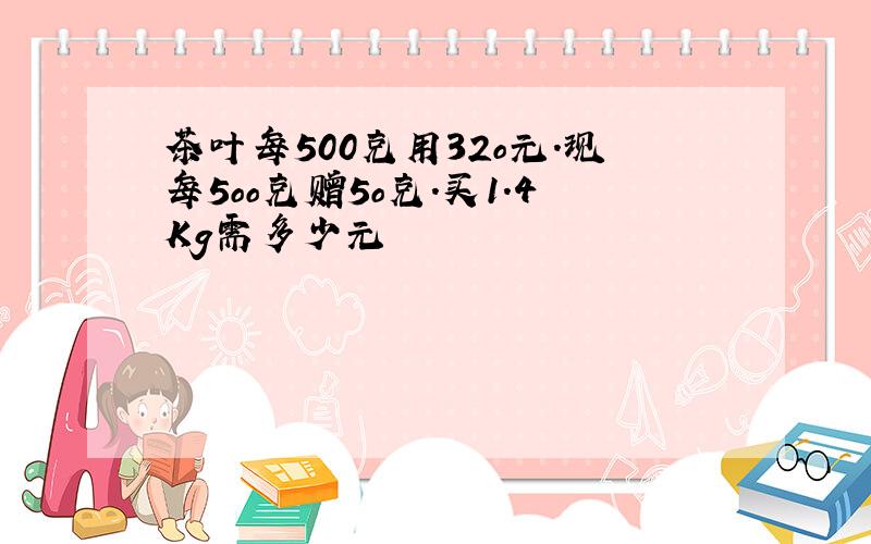 茶叶每500克用32o元.现每5oo克赠5o克.买1.4Kg需多少元