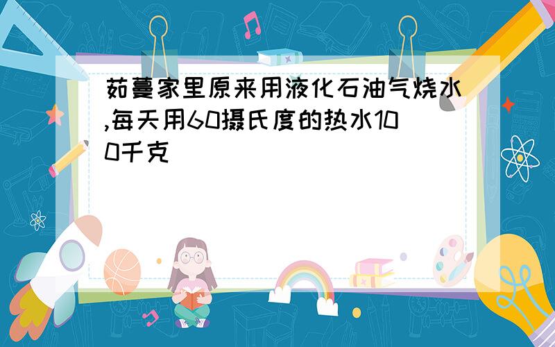 茹蔓家里原来用液化石油气烧水,每天用60摄氏度的热水100千克