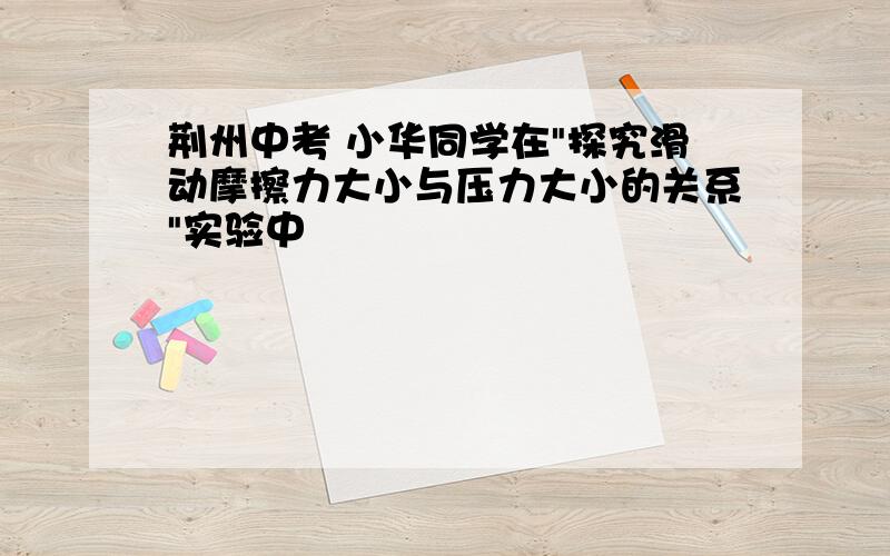 荆州中考 小华同学在"探究滑动摩擦力大小与压力大小的关系"实验中