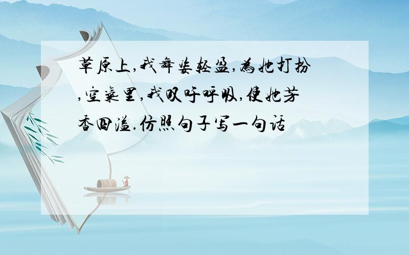 草原上,我舞姿轻盈,为她打扮,空气里,我叹吁呼吸,使她芳香四溢.仿照句子写一句话