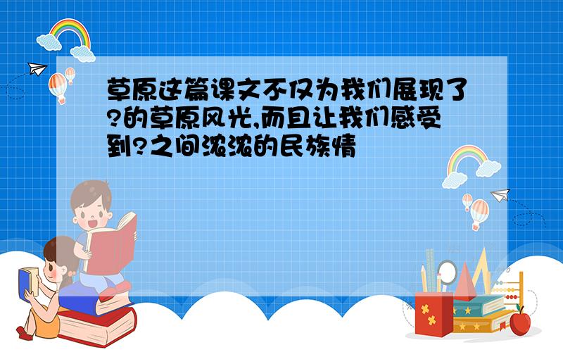 草原这篇课文不仅为我们展现了?的草原风光,而且让我们感受到?之间浓浓的民族情