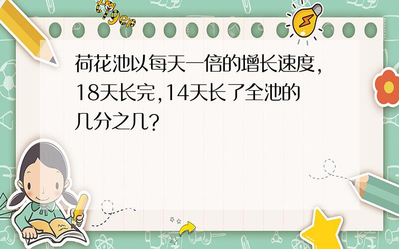 荷花池以每天一倍的增长速度,18天长完,14天长了全池的几分之几?