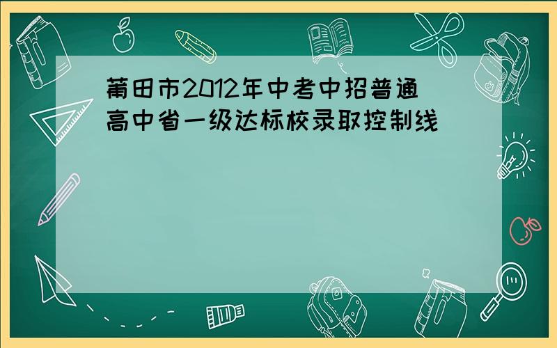 莆田市2012年中考中招普通高中省一级达标校录取控制线