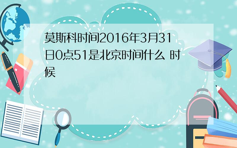 莫斯科时间2016年3月31日0点51是北京时间什么 时候