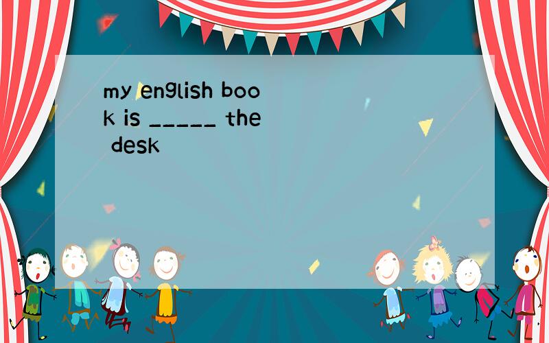 my english book is _____ the desk