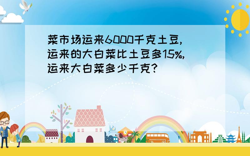 菜市场运来6000千克土豆,运来的大白菜比土豆多15%,运来大白菜多少千克?