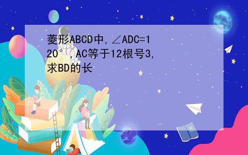 菱形ABCD中,∠ADC=120°,AC等于12根号3,求BD的长