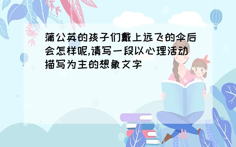 蒲公英的孩子们戴上远飞的伞后会怎样呢,请写一段以心理活动描写为主的想象文字