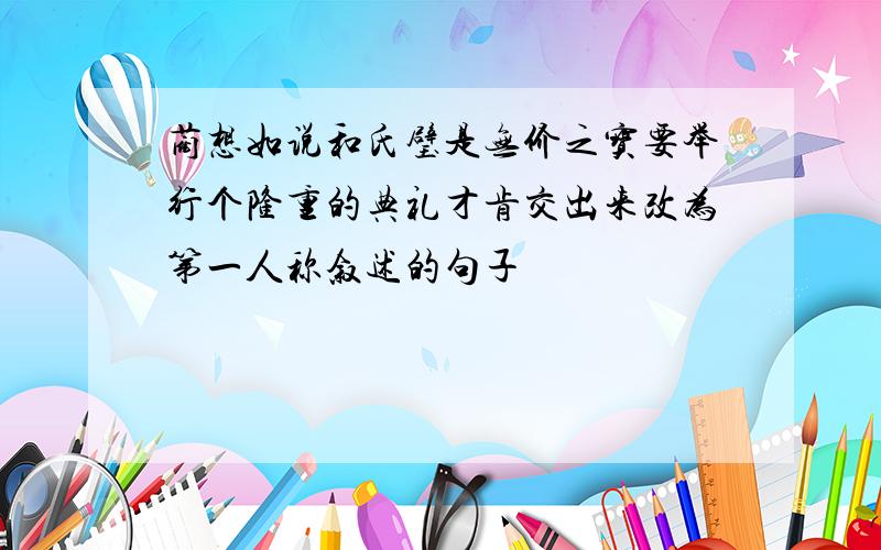 蔺想如说和氏璧是无价之宝要举行个隆重的典礼才肯交出来改为第一人称叙述的句子