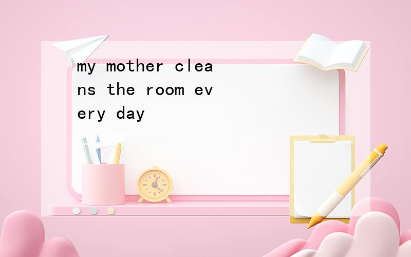 my mother cleans the room every day