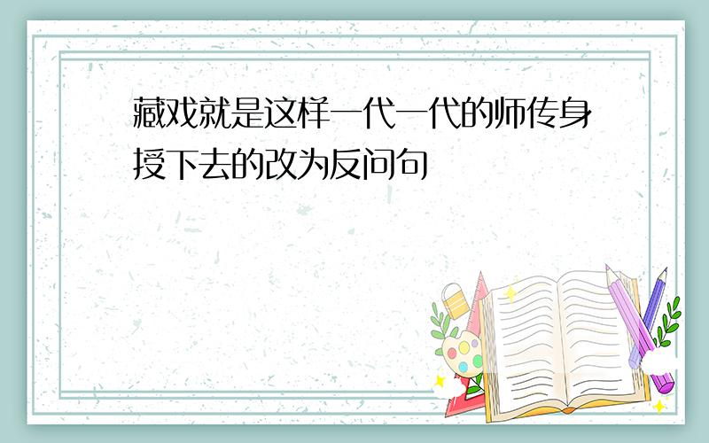 藏戏就是这样一代一代的师传身授下去的改为反问句