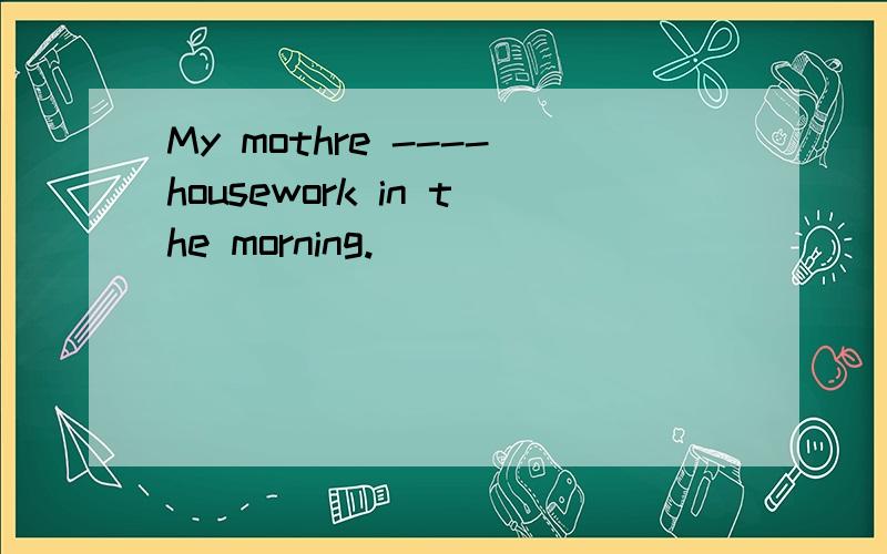 My mothre ----housework in the morning.