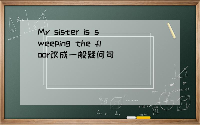 My sister is sweeping the floor改成一般疑问句