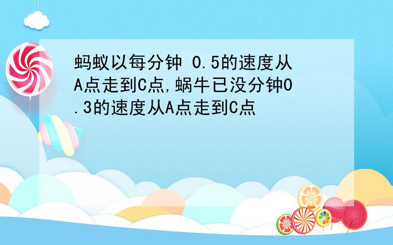 蚂蚁以每分钟 0.5的速度从A点走到C点,蜗牛已没分钟0.3的速度从A点走到C点