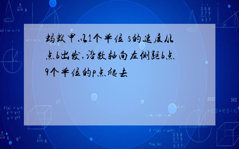 蚂蚁甲以1个单位 s的速度从点b出发,沿数轴向左侧距b点9个单位的p点爬去