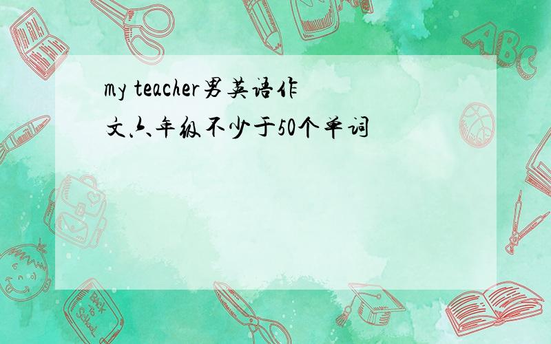 my teacher男英语作文六年级不少于50个单词