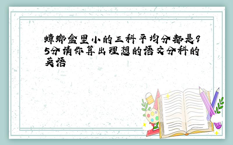 蟑螂盒里小的三科平均分都是95分请你算出理想的语文分科的英语