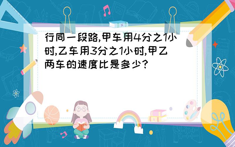 行同一段路,甲车用4分之1小时,乙车用3分之1小时,甲乙两车的速度比是多少?