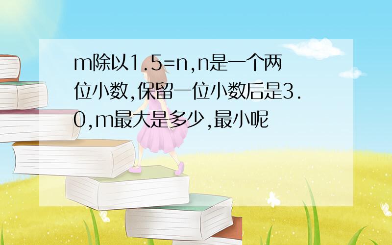 m除以1.5=n,n是一个两位小数,保留一位小数后是3.0,m最大是多少,最小呢