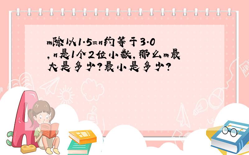 m除以1.5=n约等于3.0,n是1个2位小数,那么m最大是多少?最小是多少?