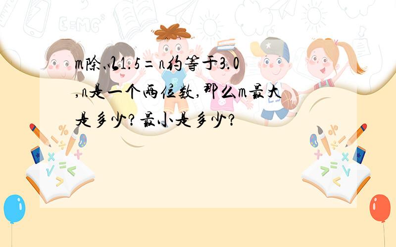 m除以1.5=n约等于3.0,n是一个两位数,那么m最大是多少?最小是多少?