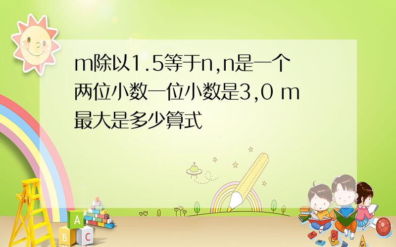 m除以1.5等于n,n是一个两位小数一位小数是3,0 m最大是多少算式