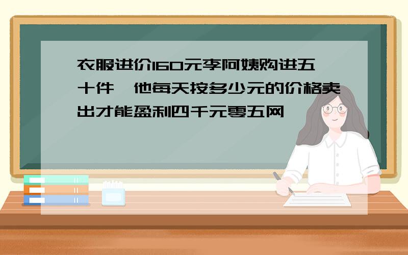 衣服进价160元李阿姨购进五十件,他每天按多少元的价格卖出才能盈利四千元零五网