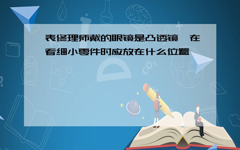 表修理师戴的眼镜是凸透镜,在看细小零件时应放在什么位置