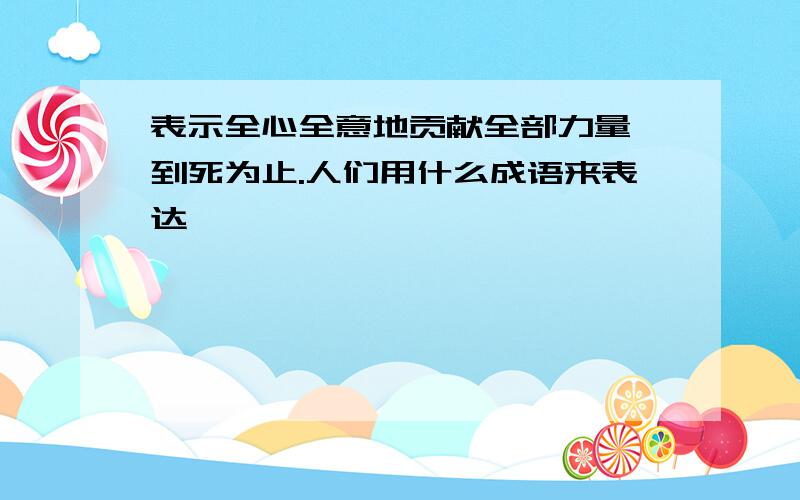 表示全心全意地贡献全部力量,到死为止.人们用什么成语来表达