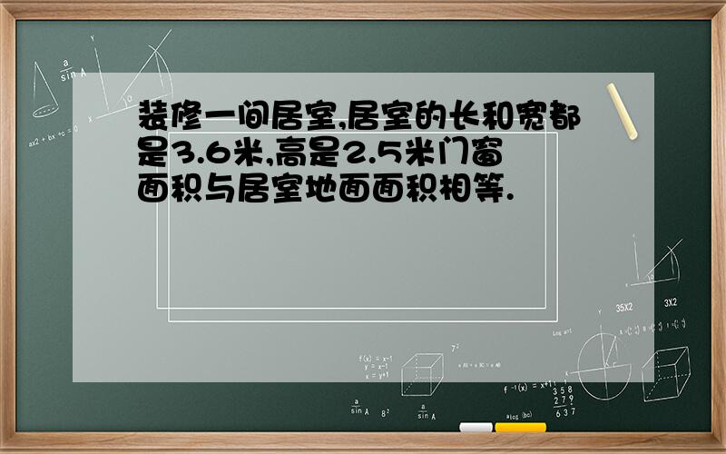 装修一间居室,居室的长和宽都是3.6米,高是2.5米门窗面积与居室地面面积相等.