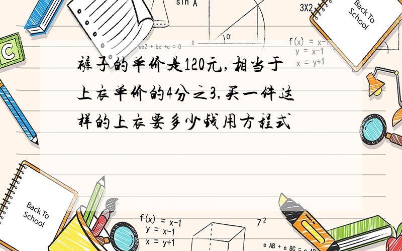 裤子的单价是120元,相当于上衣单价的4分之3,买一件这样的上衣要多少钱用方程式