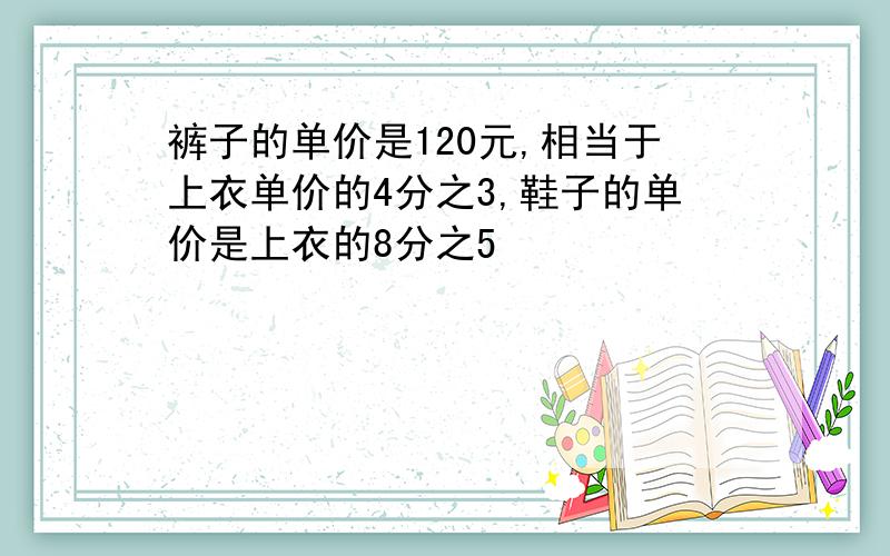 裤子的单价是120元,相当于上衣单价的4分之3,鞋子的单价是上衣的8分之5