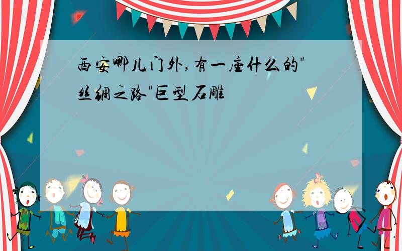 西安哪儿门外,有一座什么的"丝绸之路"巨型石雕