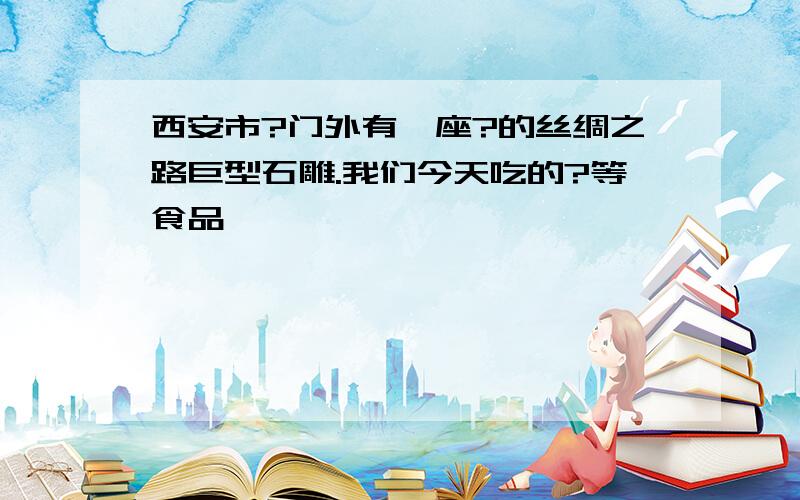 西安市?门外有一座?的丝绸之路巨型石雕.我们今天吃的?等食品