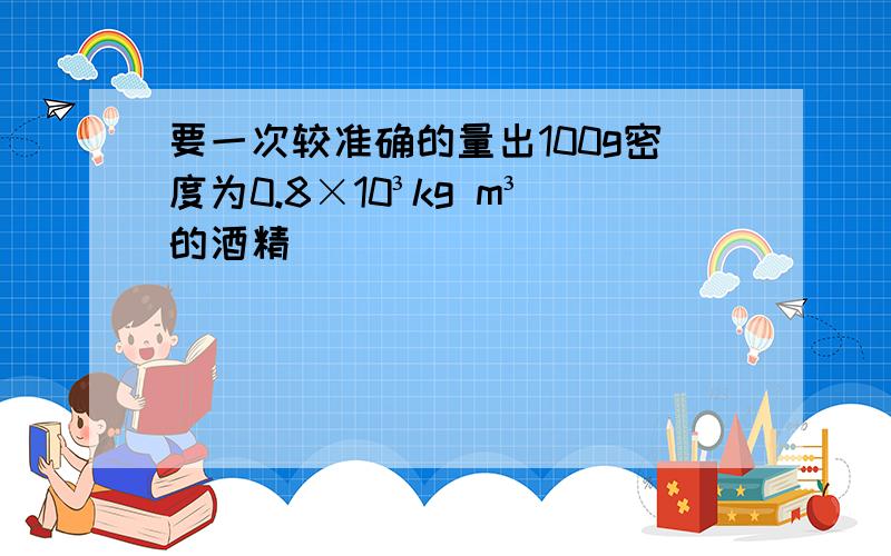 要一次较准确的量出100g密度为0.8×10³kg m³的酒精