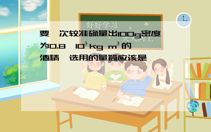 要一次较准确量出100g密度为0.8*10³kg m³的酒精,选用的量筒应该是