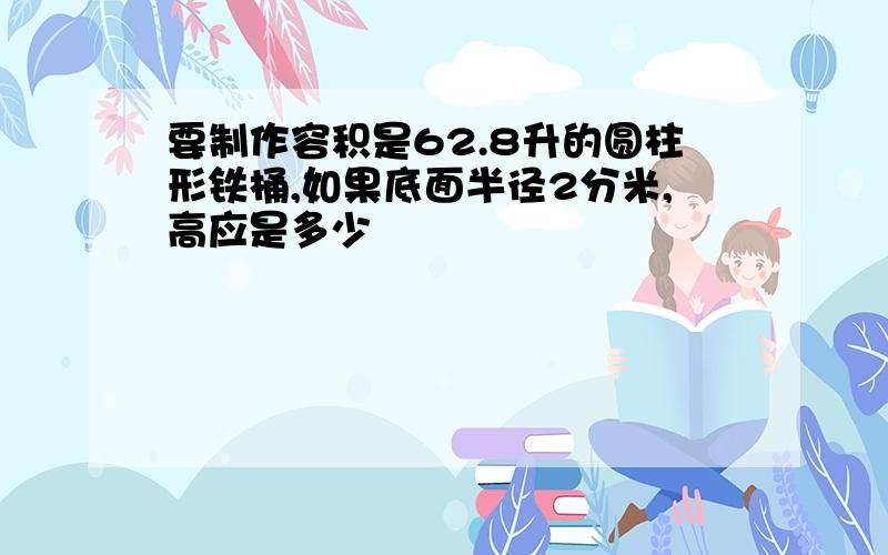 要制作容积是62.8升的圆柱形铁桶,如果底面半径2分米,高应是多少