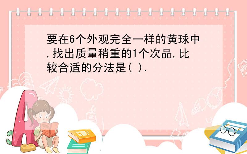 要在6个外观完全一样的黄球中,找出质量稍重的1个次品,比较合适的分法是( ).