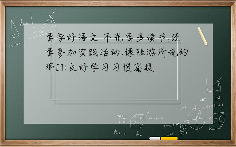 要学好语文 不光要多读书,还要参加实践活动.像陆游所说的那[]:良好学习习惯篇提