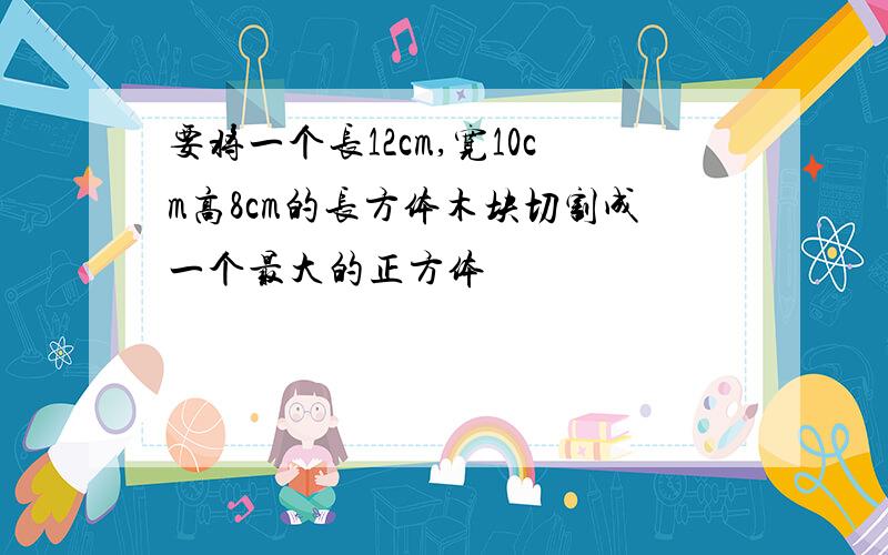 要将一个长12cm,宽10cm高8cm的长方体木块切割成一个最大的正方体