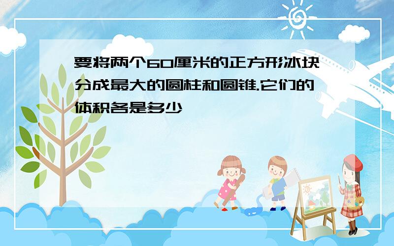 要将两个60厘米的正方形冰块分成最大的圆柱和圆锥.它们的体积各是多少