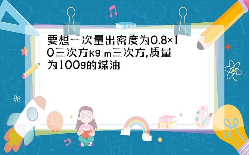 要想一次量出密度为0.8×10三次方kg m三次方,质量为100g的煤油