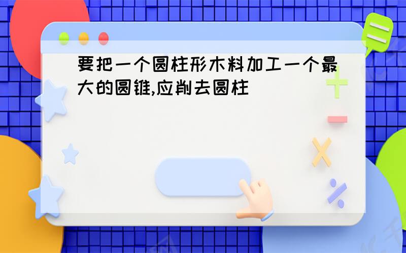 要把一个圆柱形木料加工一个最大的圆锥,应削去圆柱