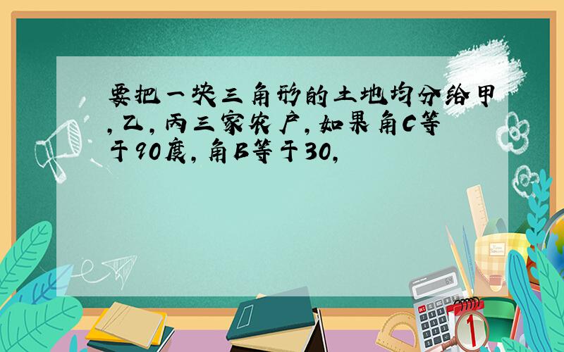 要把一块三角形的土地均分给甲,乙,丙三家农户,如果角C等于90度,角B等于30,