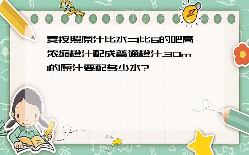 要按照原汁比水=1比6的吧高浓缩橙汁配成普通橙汁.30ml的原汁要配多少水?