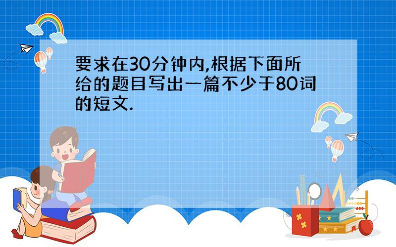 要求在30分钟内,根据下面所给的题目写出一篇不少于80词的短文.