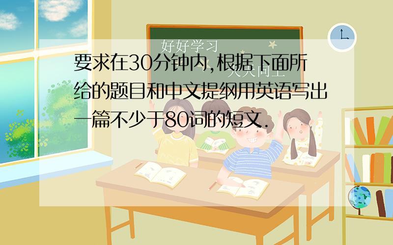 要求在30分钟内,根据下面所给的题目和中文提纲用英语写出一篇不少于80词的短文.