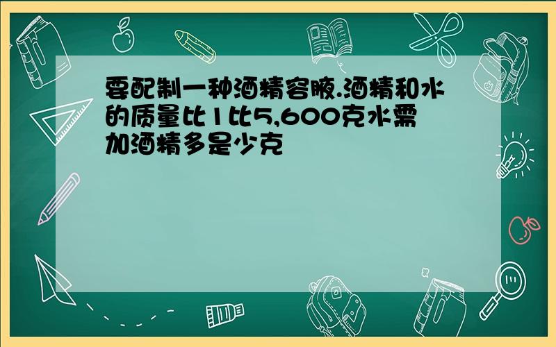 要配制一种酒精容腋.酒精和水的质量比1比5,600克水需加酒精多是少克